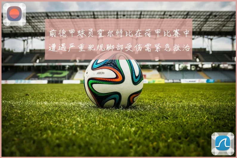 前德甲球员霍尔特比在荷甲比赛中遭遇严重犯规脚部受伤需紧急救治