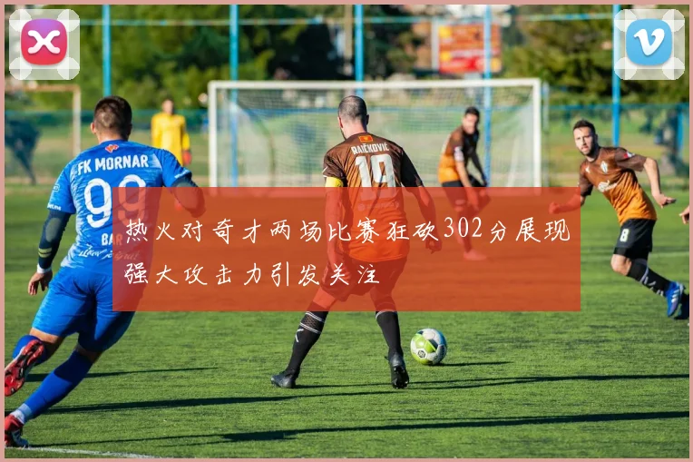 热火对奇才两场比赛狂砍302分展现强大攻击力引发关注