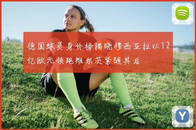 德国球员身价榜揭晓穆西亚拉以12亿欧元领跑维尔茨紧随其后
