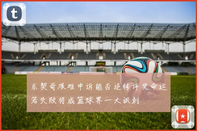 东契奇艰难申诉能否逆转评奖命运若失败将成篮球界一大讽刺