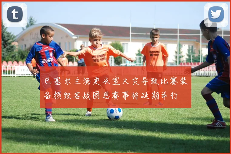 巴塞尔主场更衣室火灾导致比赛装备损毁客战图恩赛事将延期举行