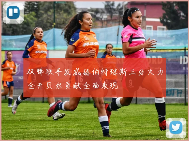 双锋联手发威赫伯特琼斯三分火力全开贝尔贡献全面表现