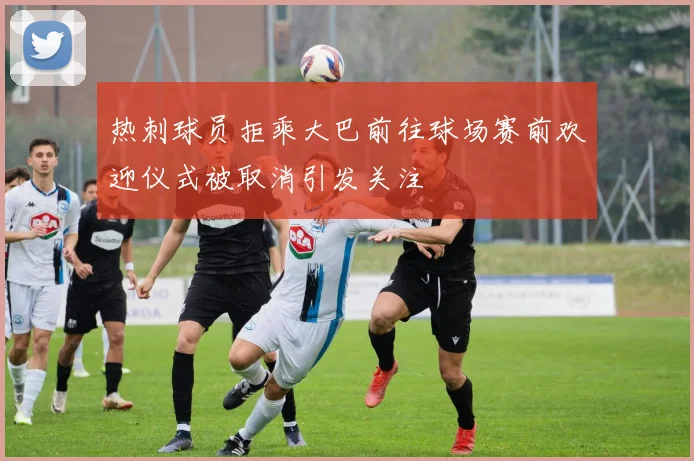 热刺球员拒乘大巴前往球场赛前欢迎仪式被取消引发关注