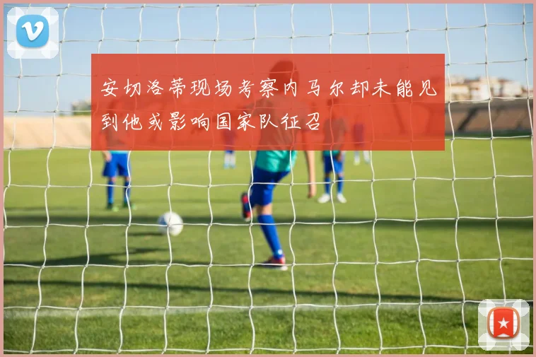 安切洛蒂现场考察内马尔却未能见到他或影响国家队征召