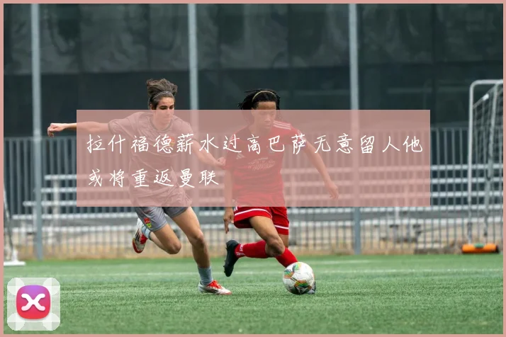 拉什福德薪水过高巴萨无意留人他或将重返曼联