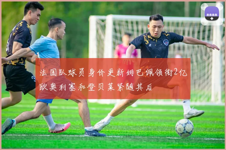 法国队球员身价更新姆巴佩领衔2亿欧奥利塞和登贝莱紧随其后