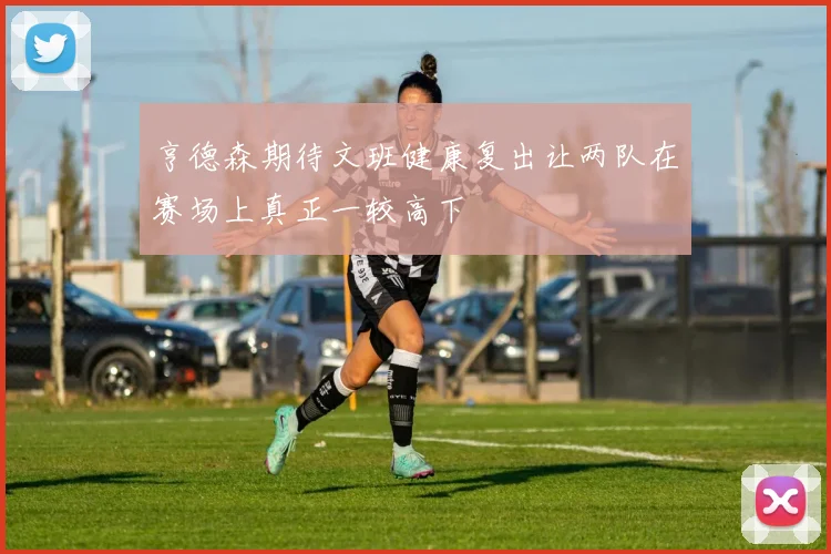亨德森期待文班健康复出让两队在赛场上真正一较高下
