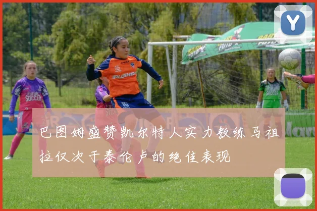 巴图姆盛赞凯尔特人实力教练马祖拉仅次于泰伦卢的绝佳表现