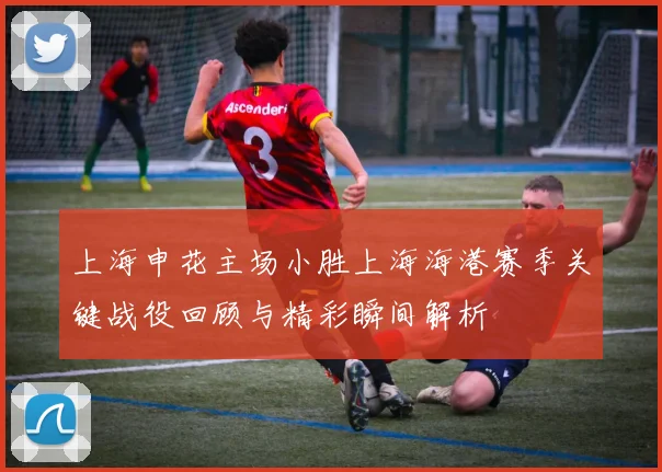 上海申花主场小胜上海海港赛季关键战役回顾与精彩瞬间解析