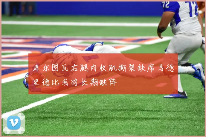 库尔图瓦右腿内收肌撕裂缺席马德里德比或将长期缺阵