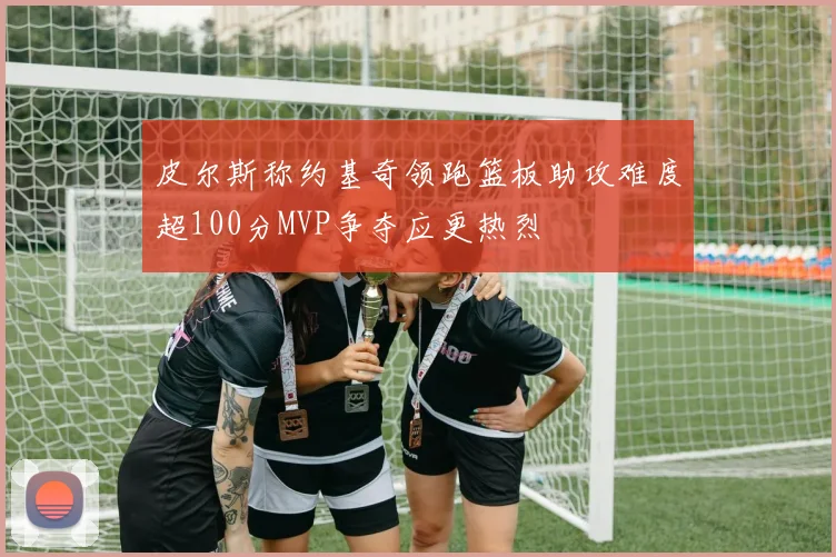 皮尔斯称约基奇领跑篮板助攻难度超100分MVP争夺应更热烈