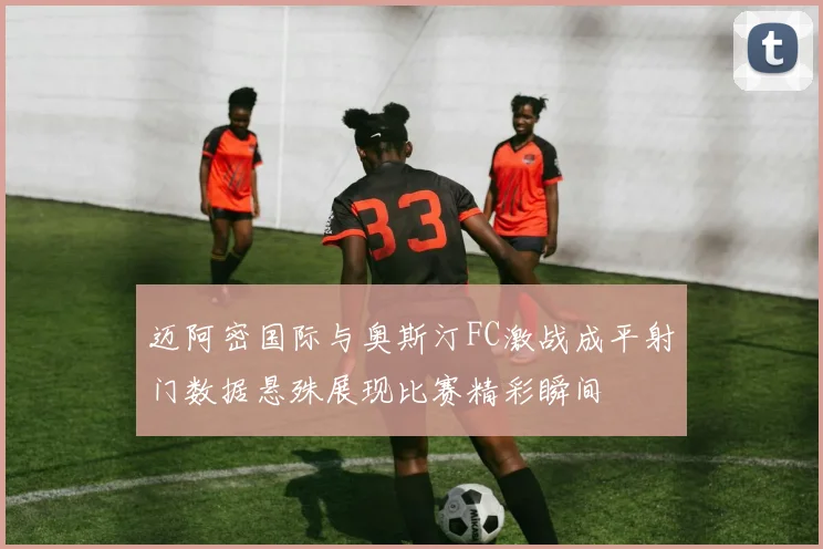 迈阿密国际与奥斯汀FC激战成平射门数据悬殊展现比赛精彩瞬间