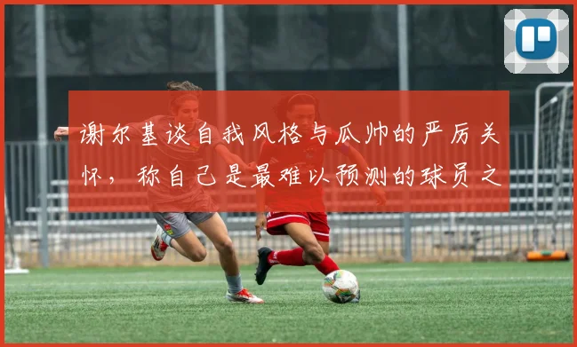 谢尔基谈自我风格与瓜帅的严厉关怀，称自己是最难以预测的球员之一
