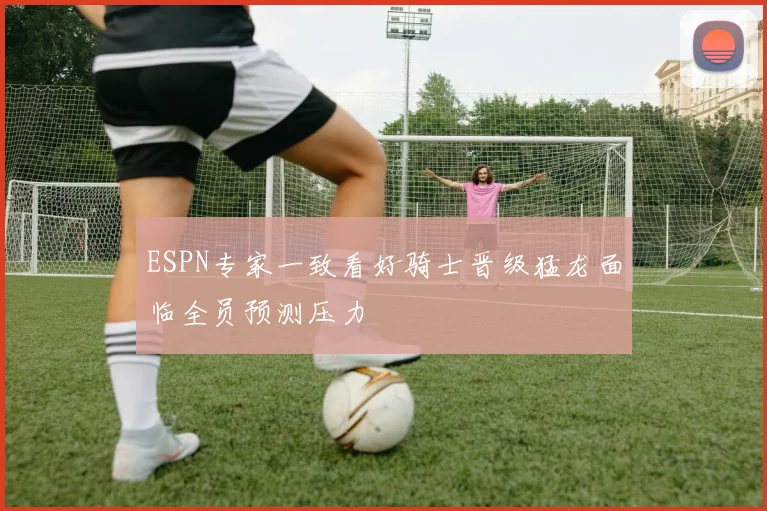 ESPN专家一致看好骑士晋级猛龙面临全员预测压力