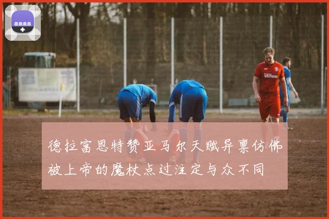 德拉富恩特赞亚马尔天赋异禀仿佛被上帝的魔杖点过注定与众不同