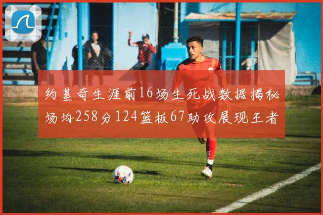 约基奇生涯前16场生死战数据揭秘场均258分124篮板67助攻展现王者风范