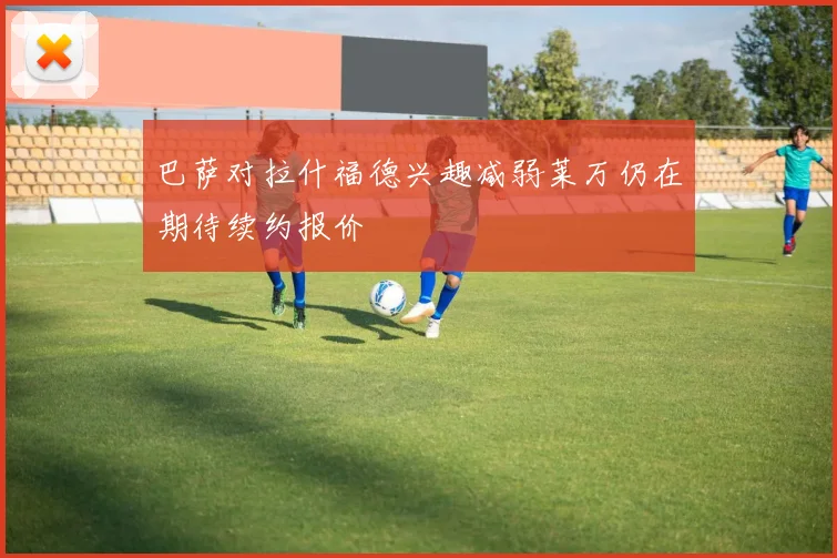 巴萨对拉什福德兴趣减弱莱万仍在期待续约报价